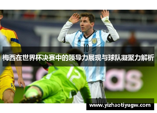 梅西在世界杯决赛中的领导力展现与球队凝聚力解析